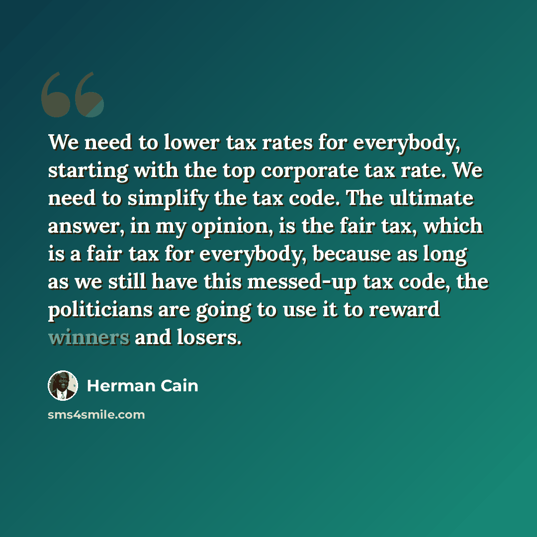 “We need to lower tax rates for everybody, starting with the top corporate tax rate. We need to simplify the tax code. The ultimate answer, in my opinion, is the fair tax, which is a fair tax for everybody, because as long as we still have this messed-up tax code, the politicians are going to use…” quote by Herman Cain
