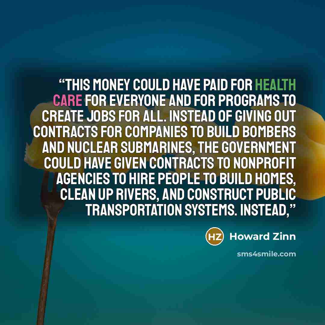 “This money could have paid for health care for everyone and for programs to create jobs for all. Instead of giving out contracts for companies to build bombers and nuclear submarines, the government could have given contracts to nonprofit agencies to hire people to build homes, clean up rivers…” quote by Howard Zinn