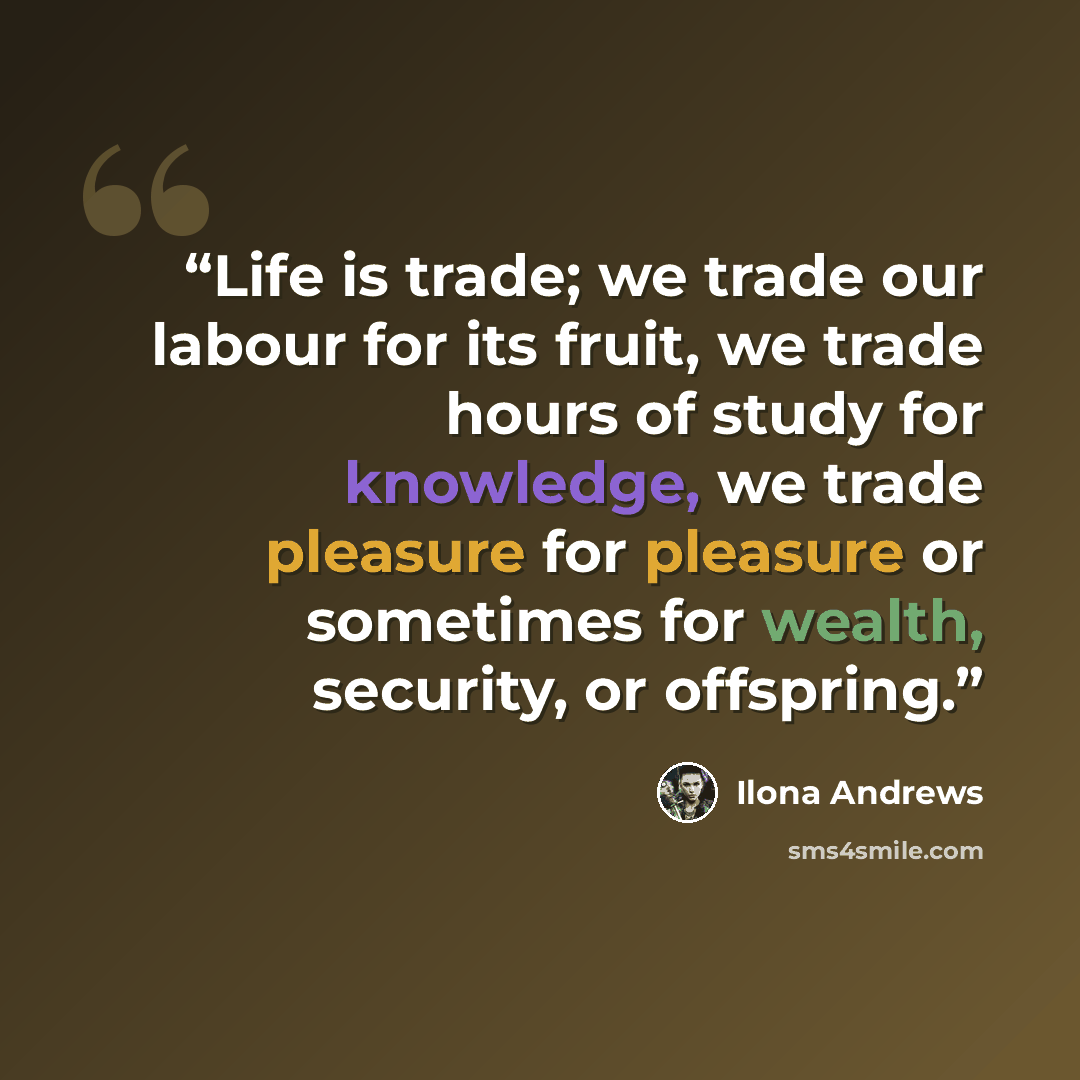 “Life is trade; we trade our labour for its fruit, we trade hours of study for knowledge, we trade pleasure for pleasure or sometimes for wealth, security, or offspring.” quote by Ilona Andrews