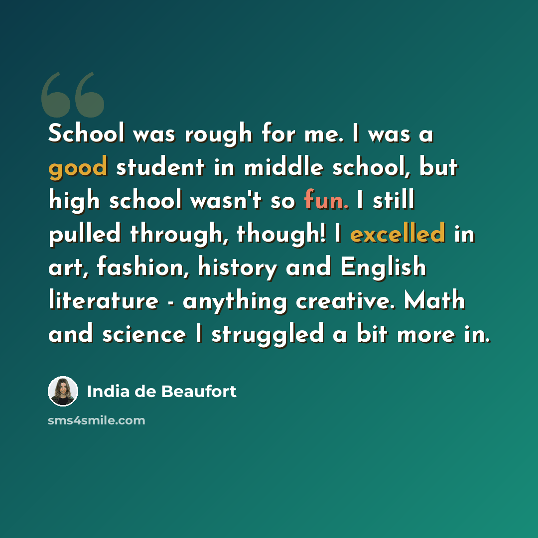 “School was rough for me. I was a good student in middle school, but high school wasn't so fun. I still pulled through, though! I excelled in art, fashion, history and English literature - anything creative. Math and science I struggled a bit more in.” quote by India de Beaufort