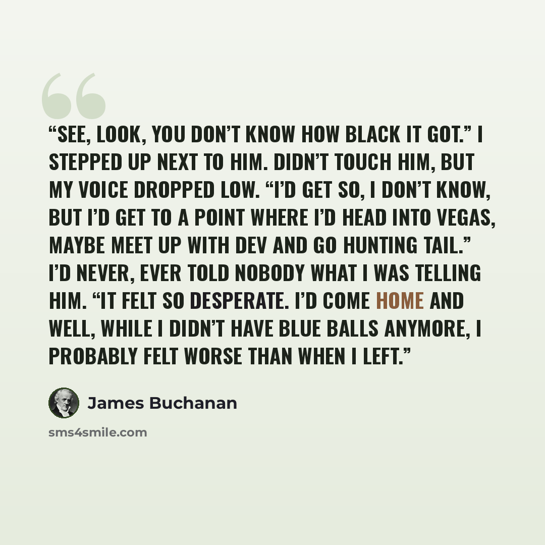 “See, look, you don’t know how black it got.” I stepped up next to him. Didn’t touch him, but my voice dropped low. “I’d get so, I don’t know, but I’d get to a point where I’d head into Vegas, maybe meet up with Dev and go hunting tail.” I’d never, ever told nobody what I was telling him. “It felt…” quote by James Buchanan