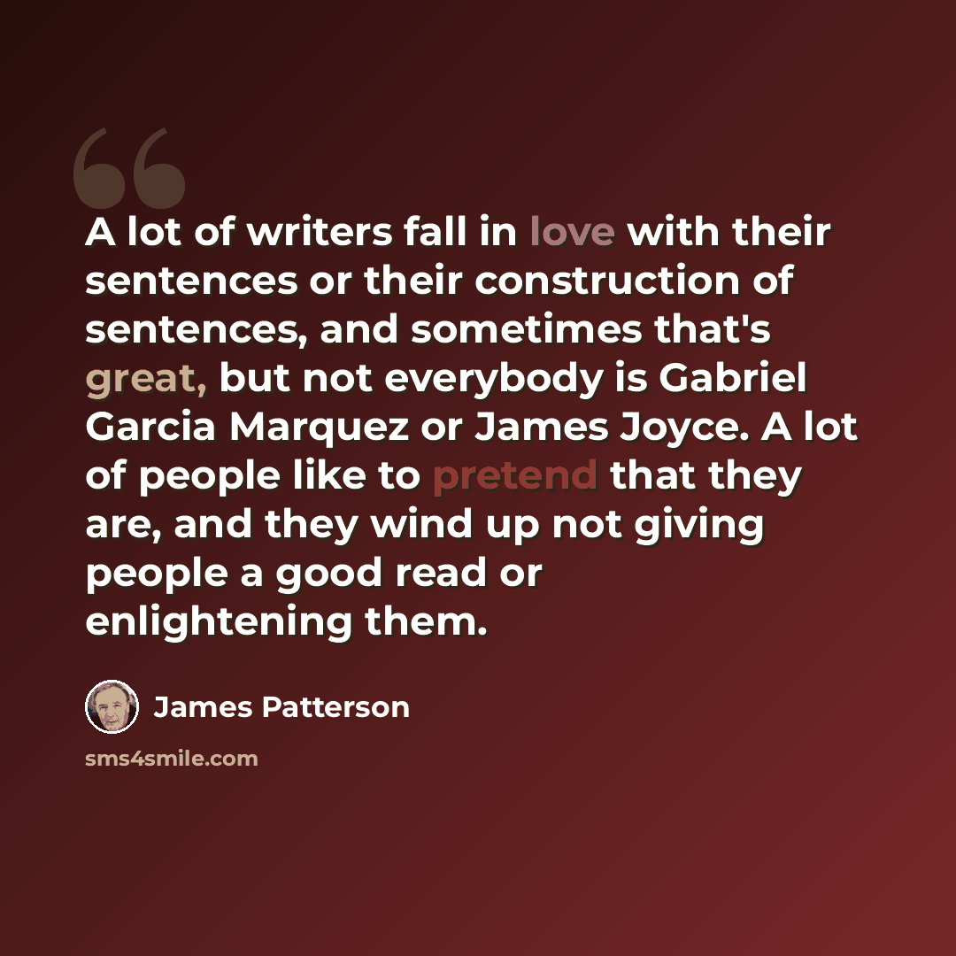 “A lot of writers fall in love with their sentences or their construction of sentences, and sometimes that's great, but not everybody is Gabriel Garcia Marquez or James Joyce. A lot of people like to pretend that they are, and they wind up not giving people a good read or enlightening them.” quote by James Patterson