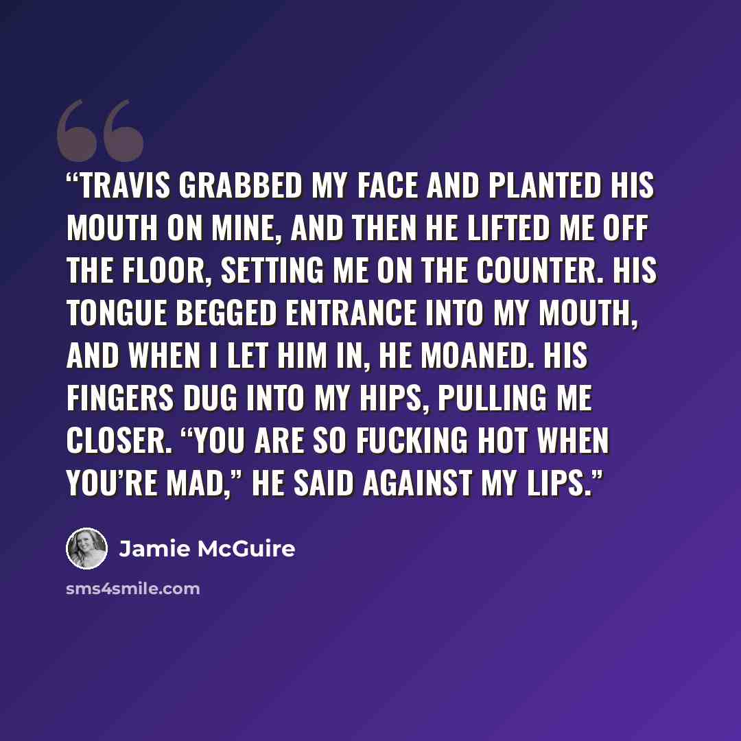 “Travis grabbed my face and planted his mouth on mine, and then he lifted me off the floor, setting me on the counter. His tongue begged entrance into my mouth, and when I let him in, he moaned. His fingers dug into my hips, pulling me closer. “You are so fucking hot when you’re mad,” he said…” quote by Jamie McGuire