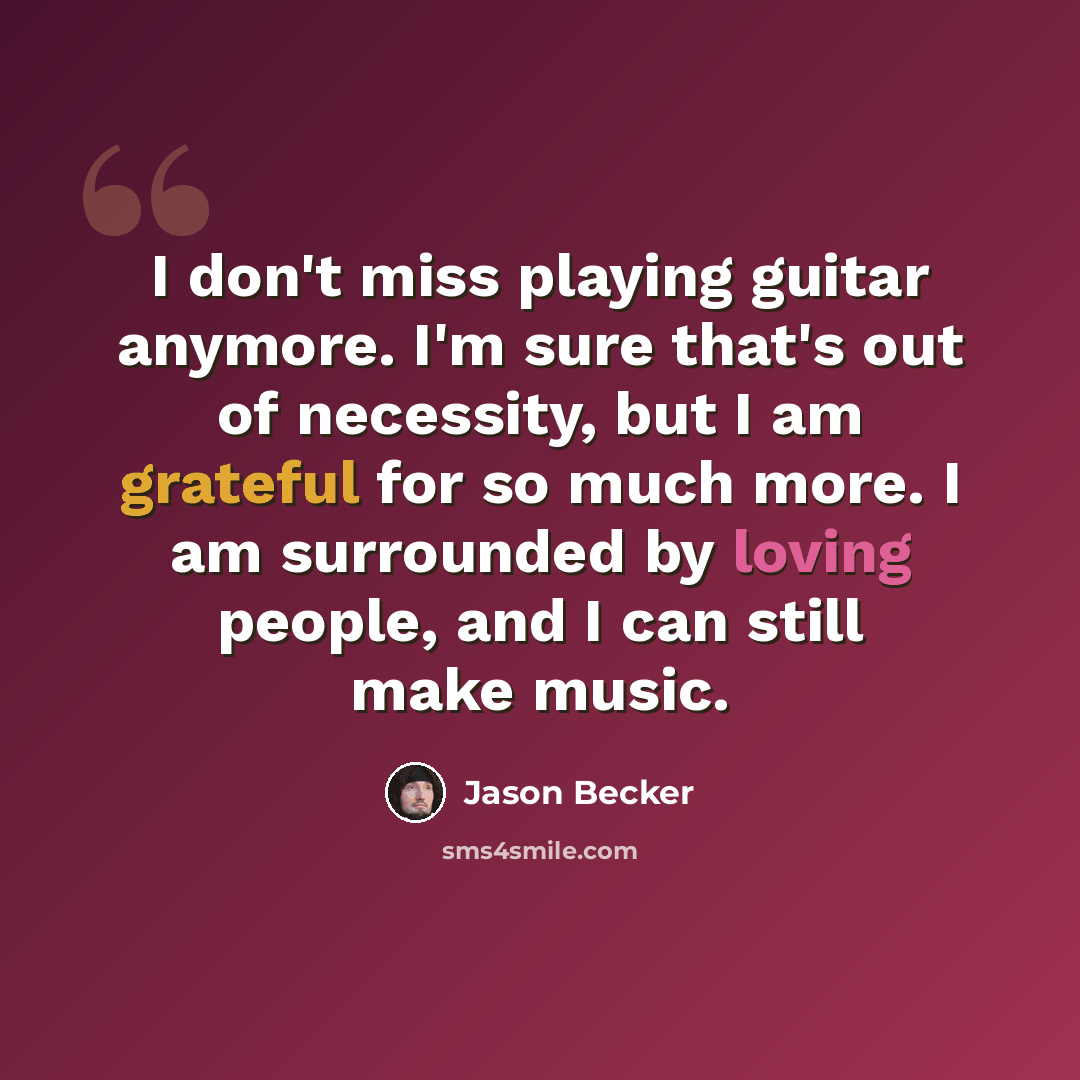“I don't miss playing guitar anymore. I'm sure that's out of necessity, but I am grateful for so much more. I am surrounded by loving people, and I can still make music.” quote by Jason Becker
