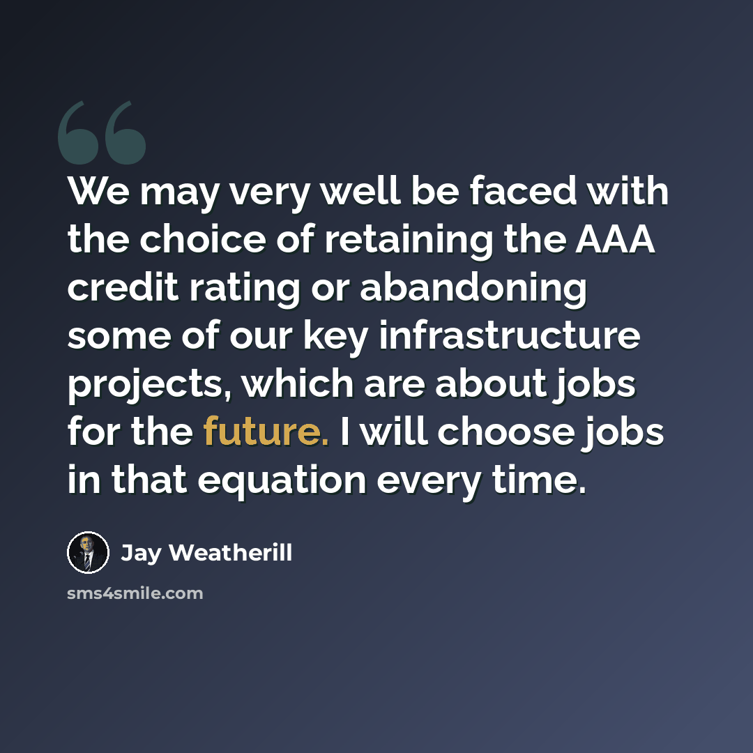 “We may very well be faced with the choice of retaining the AAA credit rating or abandoning some of our key infrastructure projects, which are about jobs for the future. I will choose jobs in that equation every time.” quote by Jay Weatherill