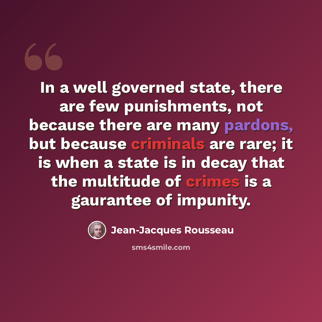 “In a well governed state, there are few punishments, not because there are many pardons, but because criminals are rare; it is when a state is in decay that the multitude of crimes is a gaurantee of impunity.” quote by Jean-Jacques Rousseau