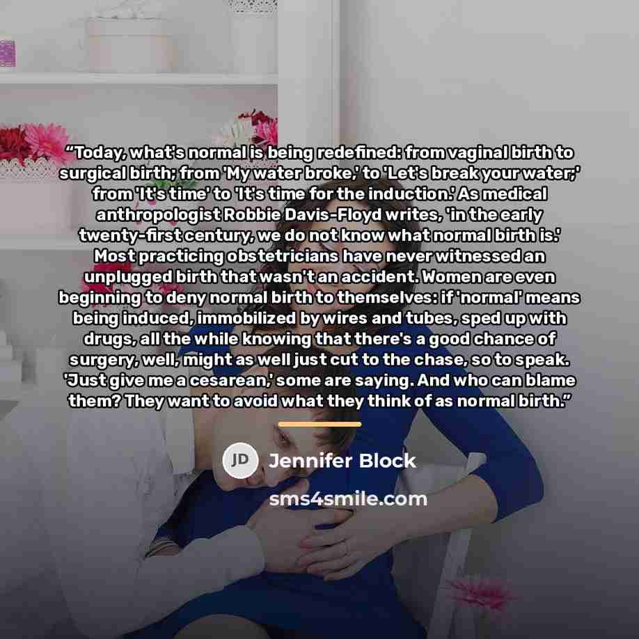 “Today, what's normal is being redefined: from vaginal birth to surgical birth; from 'My water broke,' to 'Let's break your water;' from 'It's time' to 'It's time for the induction.' As medical anthropologist Robbie Davis-Floyd writes, 'in the early twenty-first century, we do not know what normal…” quote by Jennifer Block