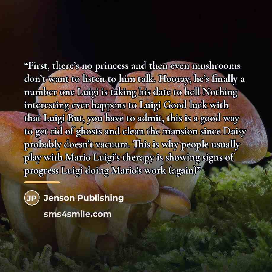 “First, there’s no princess and then even mushrooms don’t want to listen to him talk. Hooray, he’s finally a number one Luigi is taking his date to hell Nothing interesting ever happens to Luigi Good luck with that Luigi But, you have to admit, this is a good way to get rid of ghosts and clean the…” quote by Jenson Publishing