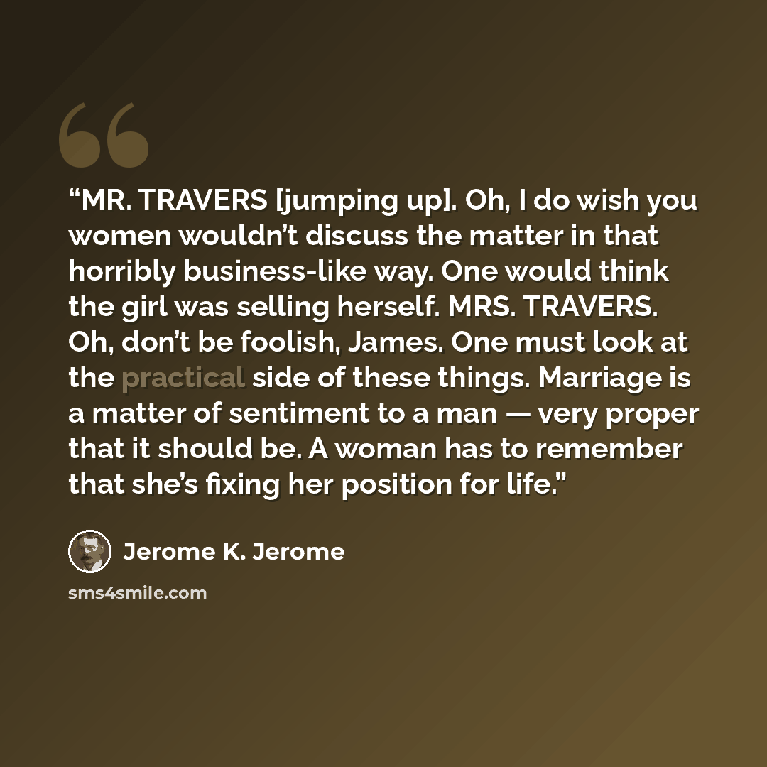 “MR. TRAVERS [jumping up]. Oh, I do wish you women wouldn’t discuss the matter in that horribly business-like way. One would think the girl was selling herself. MRS. TRAVERS. Oh, don’t be foolish, James. One must look at the practical side of these things. Marriage is a matter of sentiment to a man…” quote by Jerome K. Jerome