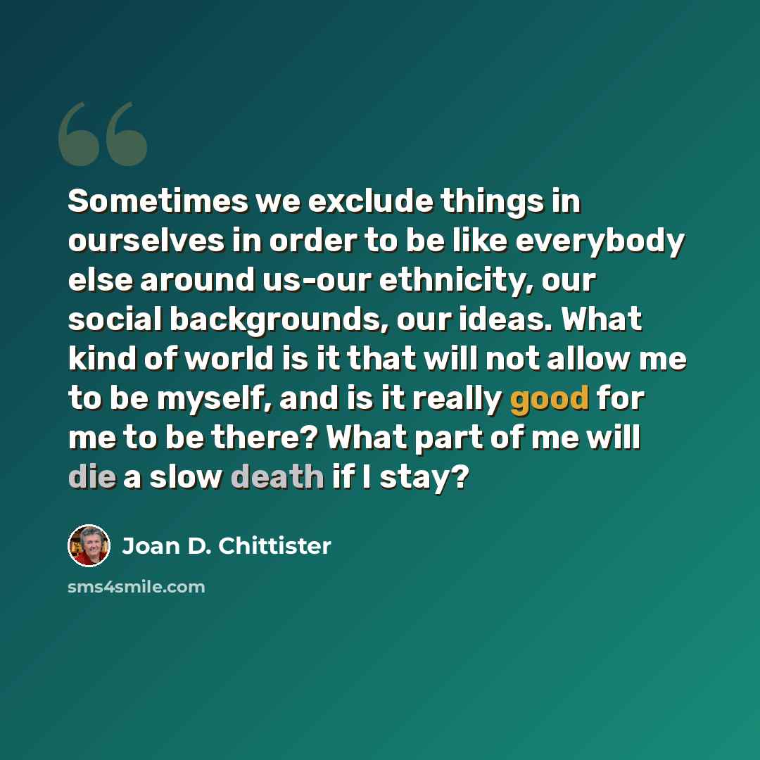 “Sometimes we exclude things in ourselves in order to be like everybody else around us-our ethnicity, our social backgrounds, our ideas. What kind of world is it that will not allow me to be myself, and is it really good for me to be there? What part of me will die a slow death if I stay?” quote by Joan D. Chittister