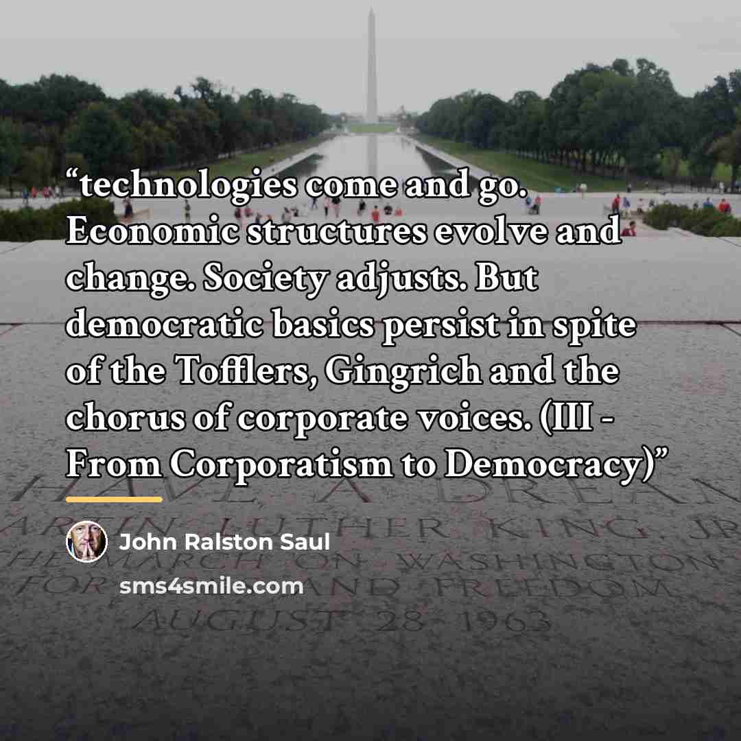 “technologies come and go. Economic structures evolve and change. Society adjusts. But democratic basics persist in spite of the Tofflers, Gingrich and the chorus of corporate voices. (III - From Corporatism to Democracy)” quote by John Ralston Saul