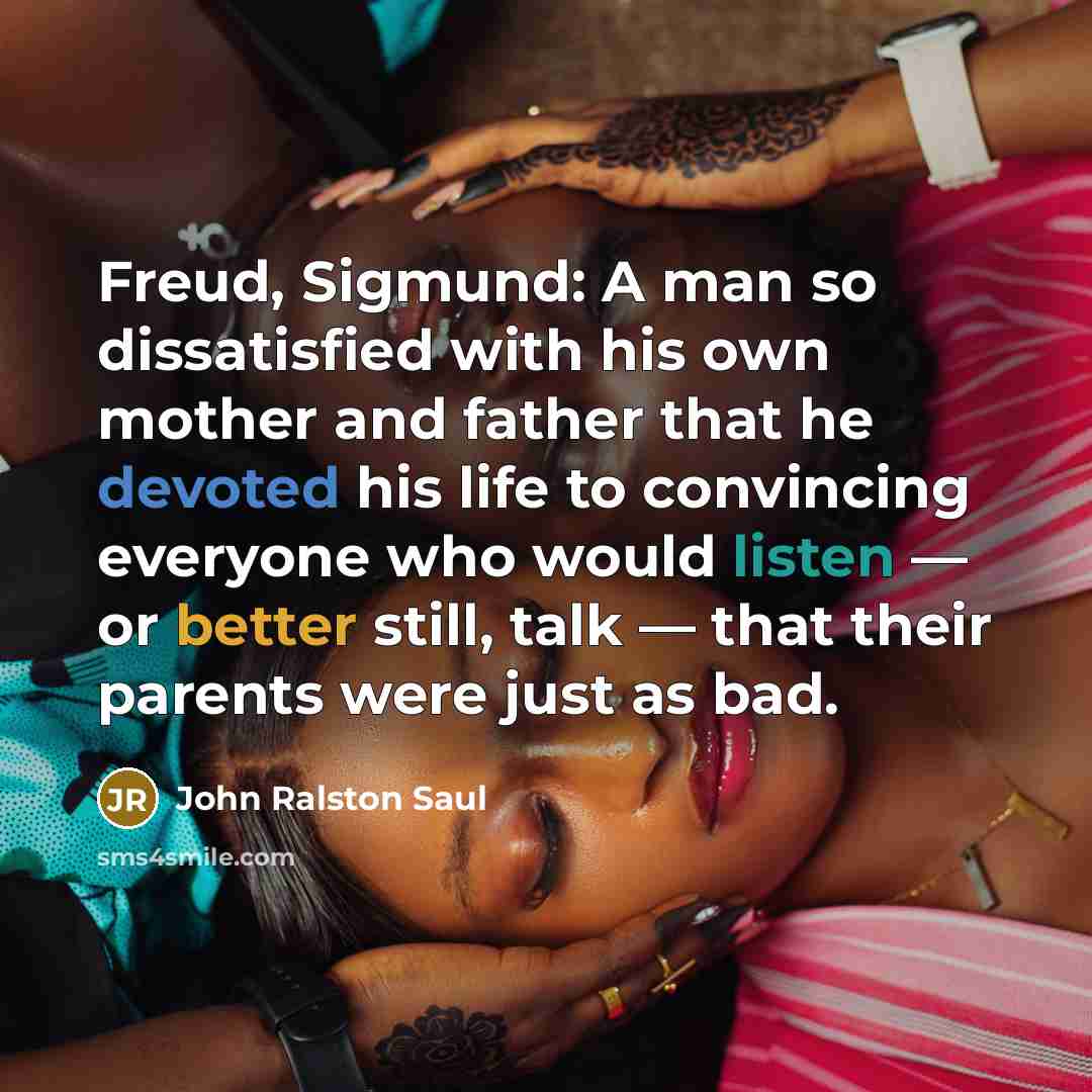 “Freud, Sigmund: A man so dissatisfied with his own mother and father that he devoted his life to convincing everyone who would listen — or better still, talk — that their parents were just as bad.” quote by John Ralston Saul