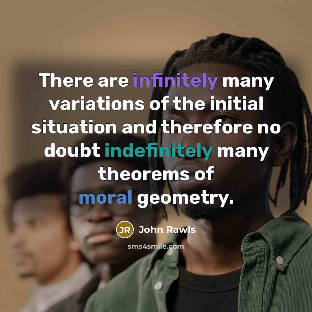 “There are infinitely many variations of the initial situation and therefore no doubt indefinitely many theorems of moral geometry.” quote by John Rawls