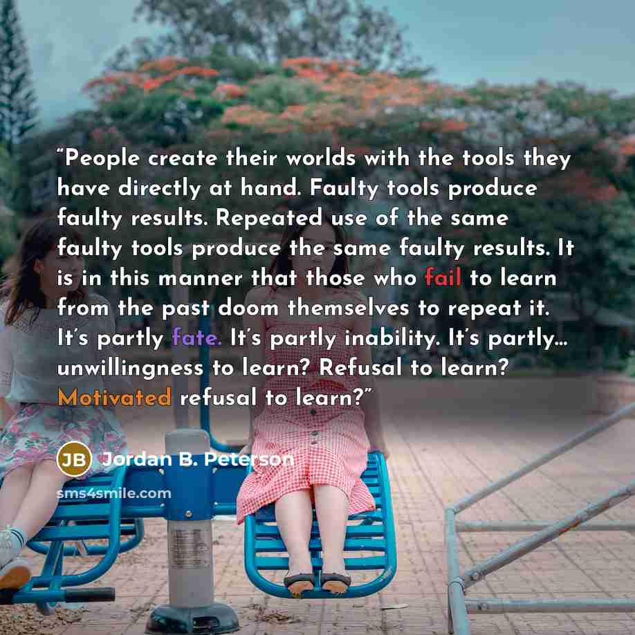 “People create their worlds with the tools they have directly at hand. Faulty tools produce faulty results. Repeated use of the same faulty tools produce the same faulty results. It is in this manner that those who fail to learn from the past doom themselves to repeat it. It’s partly fate. It’s…” quote by Jordan B. Peterson