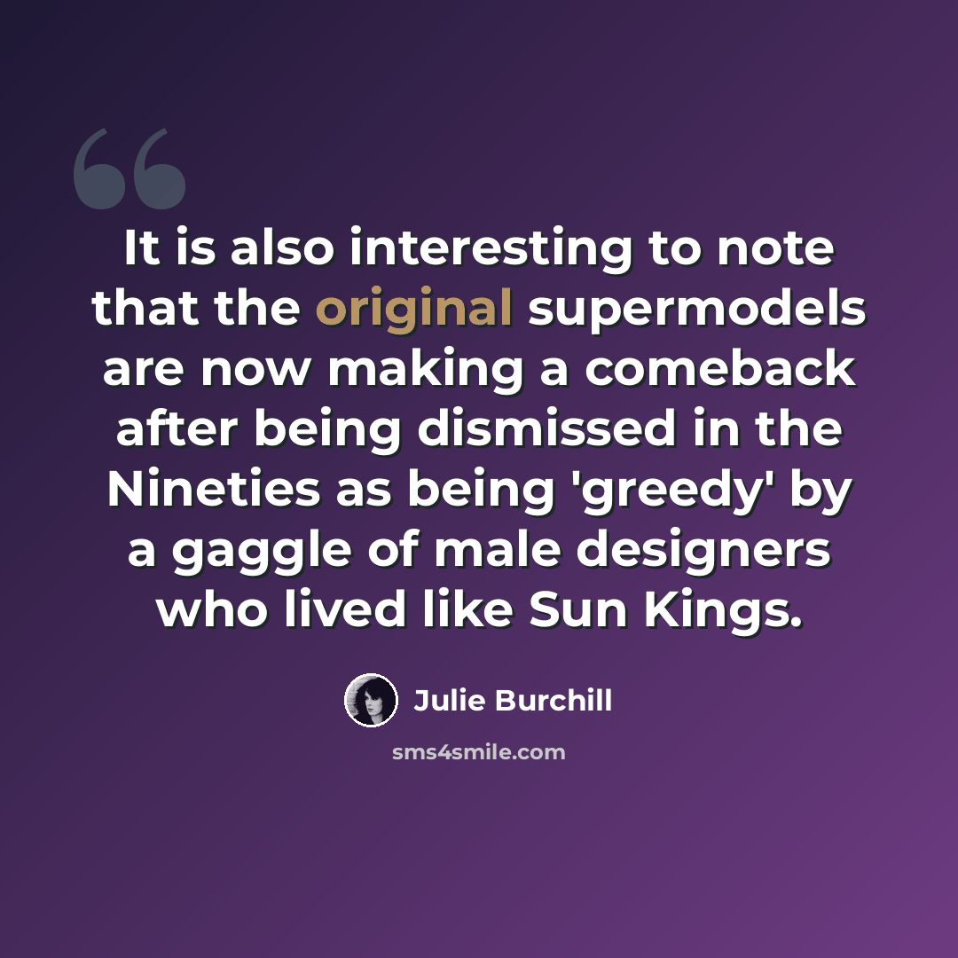 “It is also interesting to note that the original supermodels are now making a comeback after being dismissed in the Nineties as being 'greedy' by a gaggle of male designers who lived like Sun Kings.” quote by Julie Burchill