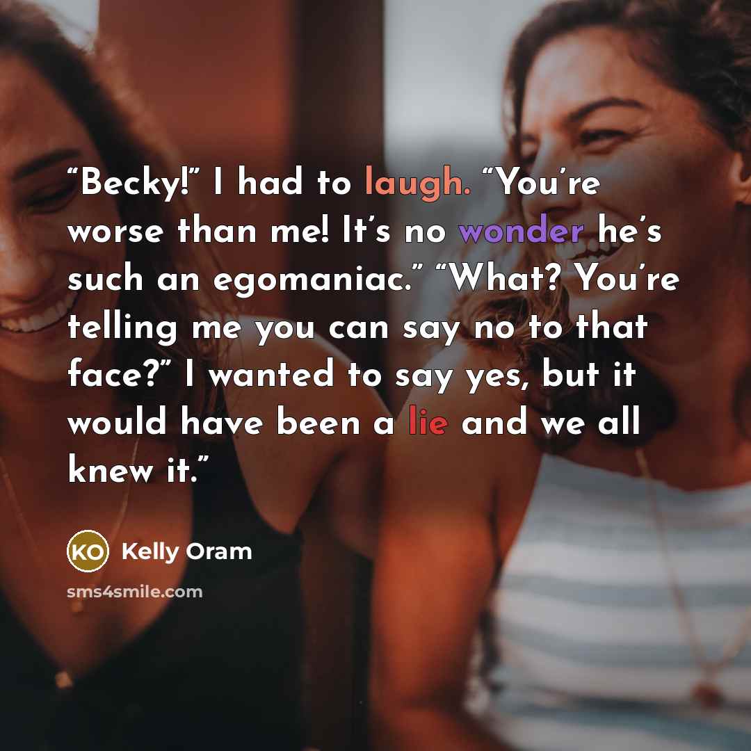 “Becky!” I had to laugh. “You’re worse than me! It’s no wonder he’s such an egomaniac.” “What? You’re telling me you can say no to that face?” I wanted to say yes, but it would have been a lie and we all knew it.” quote by Kelly Oram
