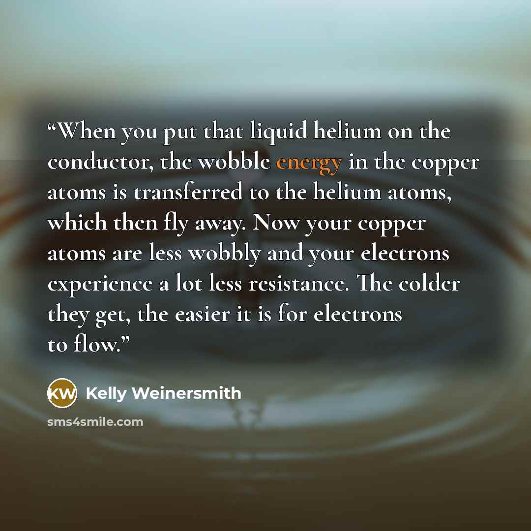 “When you put that liquid helium on the conductor, the wobble energy in the copper atoms is transferred to the helium atoms, which then fly away. Now your copper atoms are less wobbly and your electrons experience a lot less resistance. The colder they get, the easier it is for electrons to flow.” quote by Kelly Weinersmith