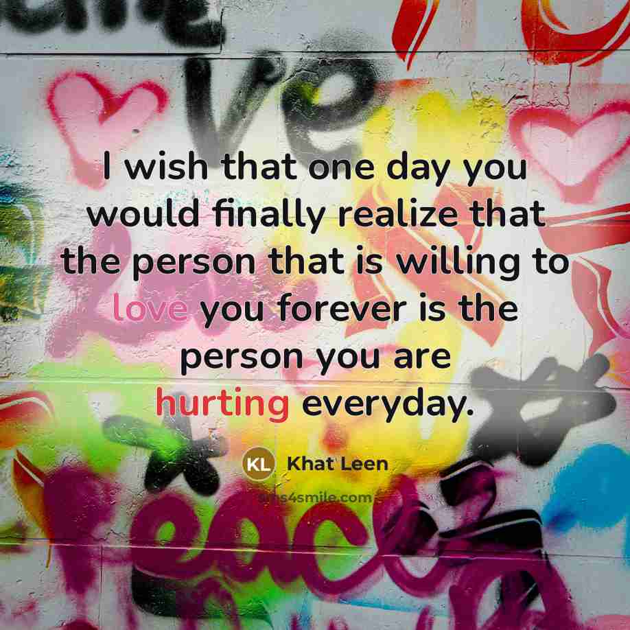 “I wish that one day you would finally realize that the person that is willing to love you forever is the person you are hurting everyday.” quote by Khat Leen