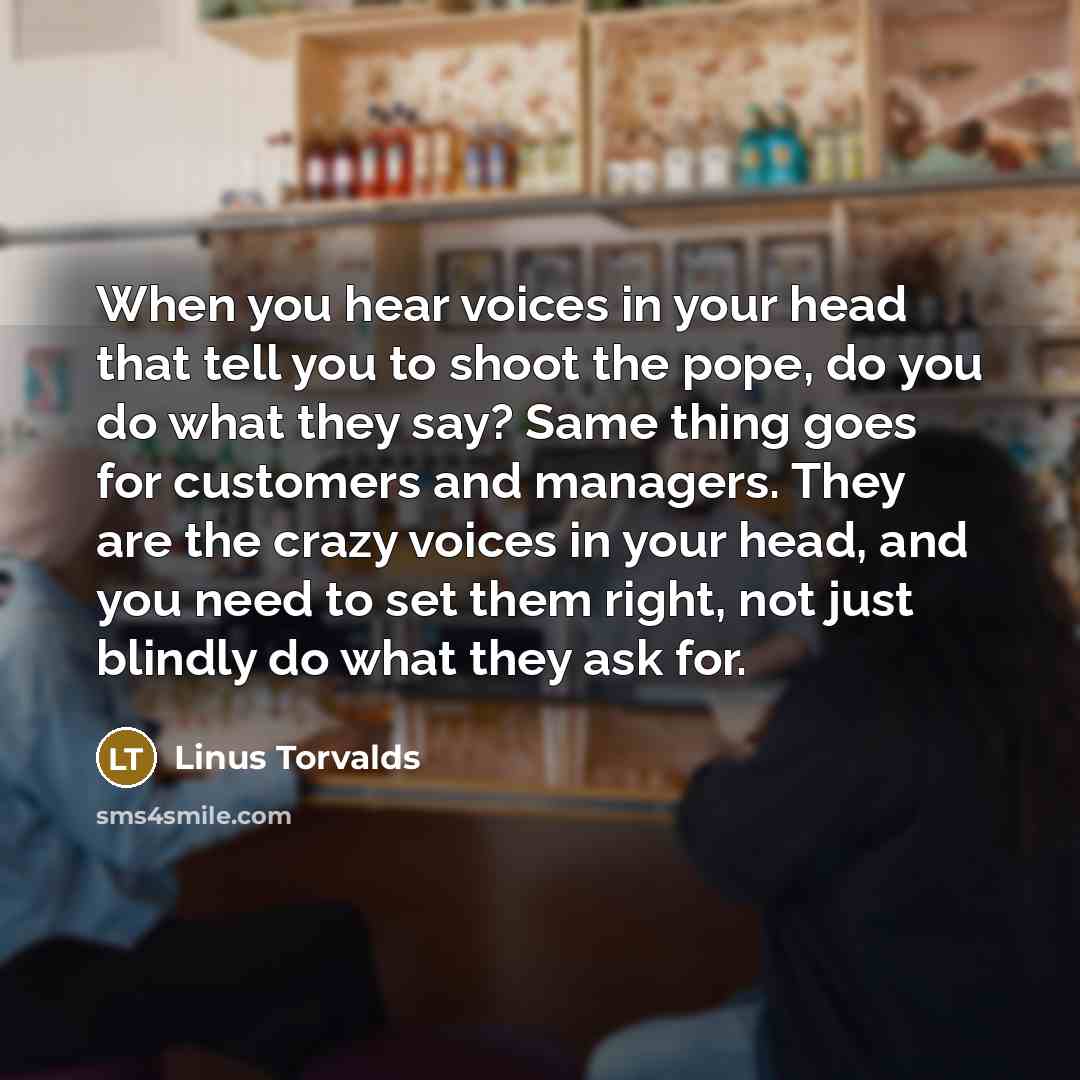 “When you hear voices in your head that tell you to shoot the pope, do you do what they say? Same thing goes for customers and managers. They are the crazy voices in your head, and you need to set them right, not just blindly do what they ask for.” quote by Linus Torvalds