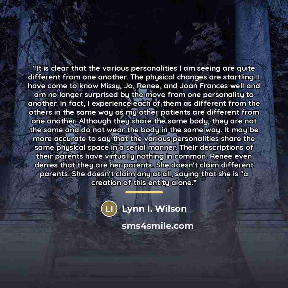 “It is clear that the various personalities I am seeing are quite different from one another. The physical changes are startling. I have come to know Missy, Jo, Renee, and Joan Frances well and am no longer surprised by the move from one personality to another. In fact, I experience each of them as…” quote by Lynn I. Wilson