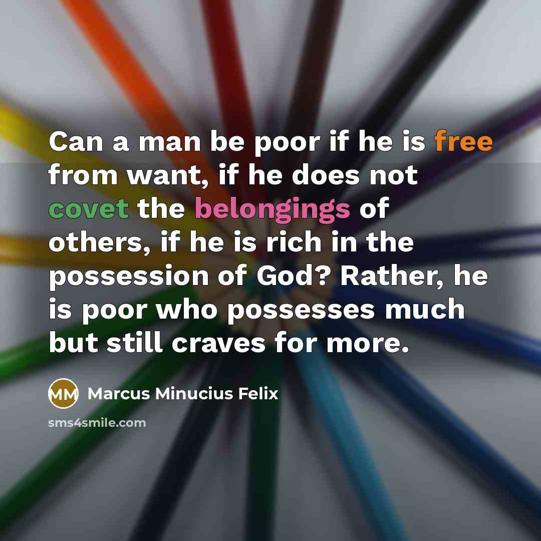 “Can a man be poor if he is free from want, if he does not covet the belongings of others, if he is rich in the possession of God? Rather, he is poor who possesses much but still craves for more.” quote by Marcus Minucius Felix