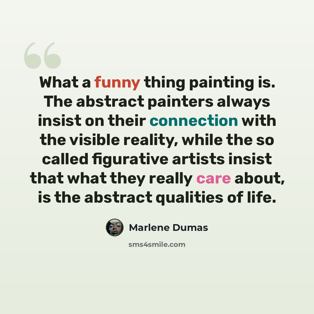 “What a funny thing painting is. The abstract painters always insist on their connection with the visible reality, while the so called figurative artists insist that what they really care about, is the abstract qualities of life.” quote by Marlene Dumas