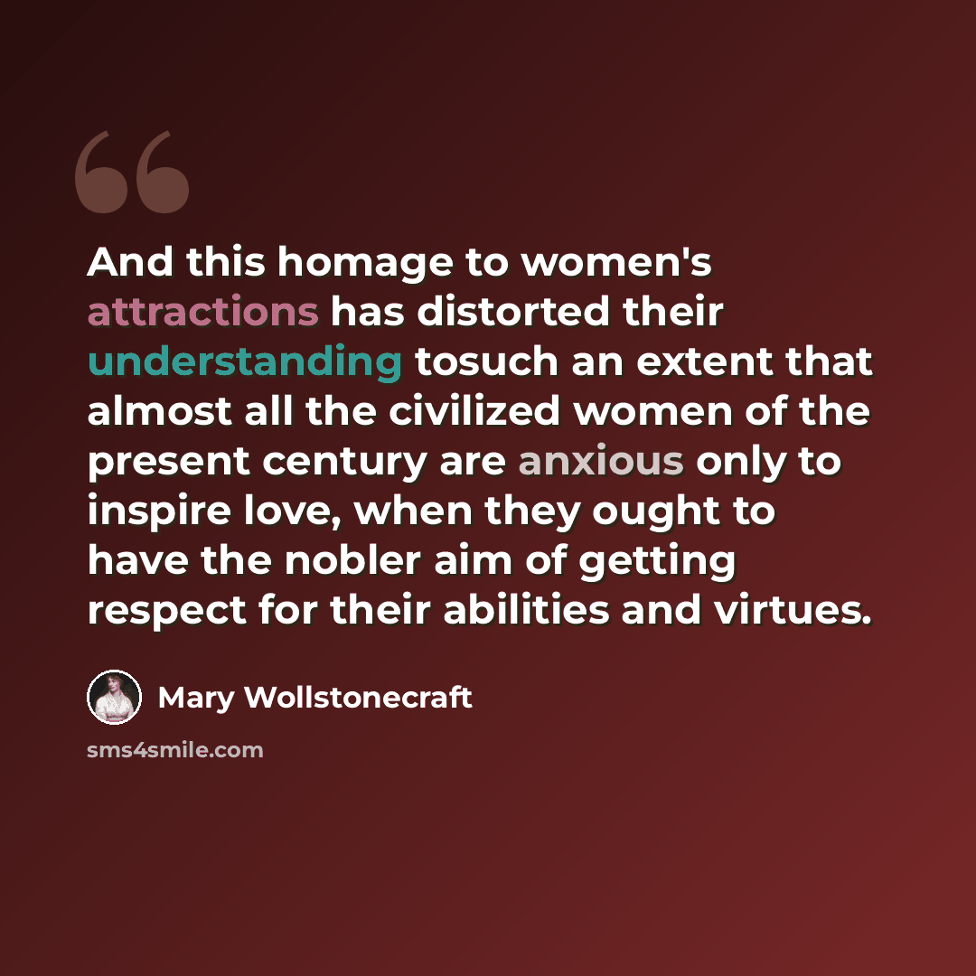 “And this homage to women's attractions has distorted their understanding tosuch an extent that almost all the civilized women of the present century are anxious only to inspire love, when they ought to have the nobler aim of getting respect for their abilities and virtues.” quote by Mary Wollstonecraft