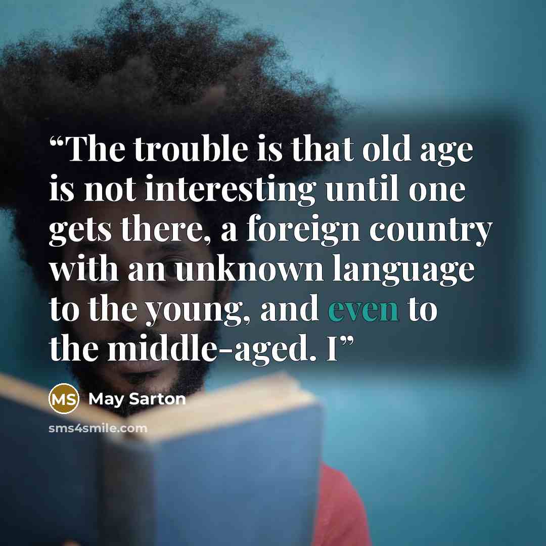 “The trouble is that old age is not interesting until one gets there, a foreign country with an unknown language to the young, and even to the middle-aged. I” quote by May Sarton