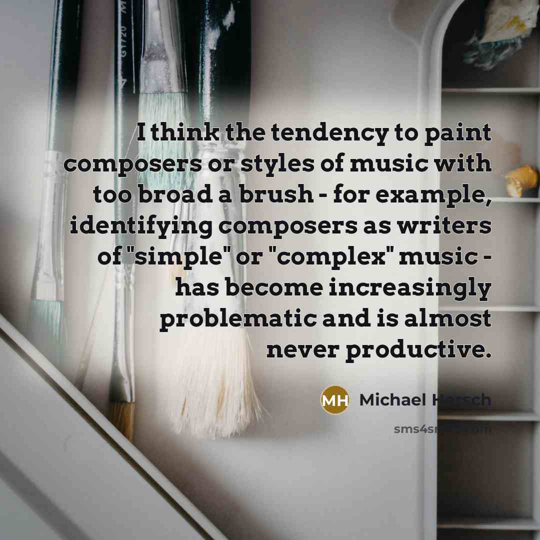 “I think the tendency to paint composers or styles of music with too broad a brush - for example, identifying composers as writers of "simple" or "complex" music - has become increasingly problematic and is almost never productive.” quote by Michael Hersch