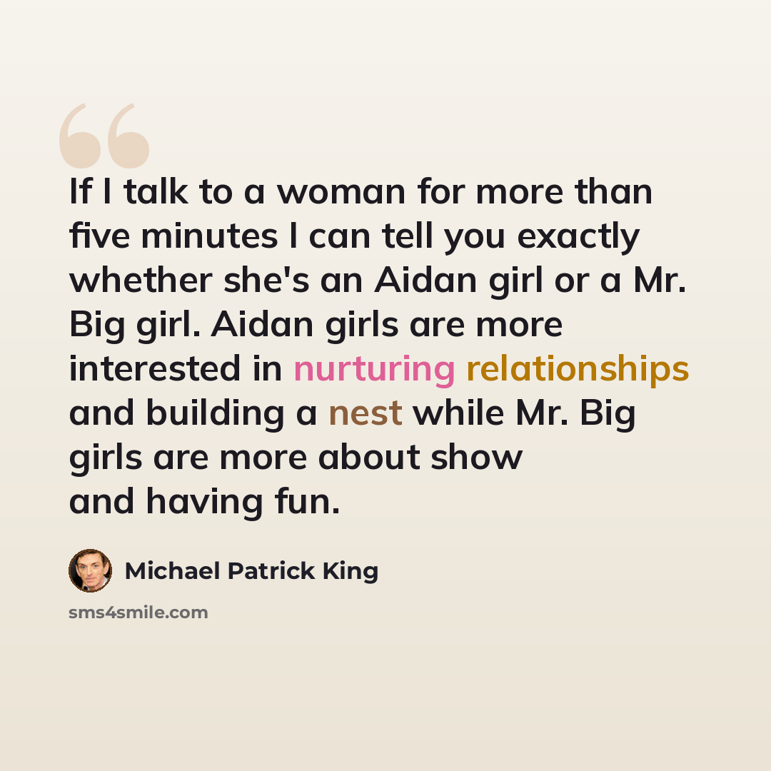“If I talk to a woman for more than five minutes I can tell you exactly whether she's an Aidan girl or a Mr. Big girl. Aidan girls are more interested in nurturing relationships and building a nest while Mr. Big girls are more about show and having fun.” quote by Michael Patrick King