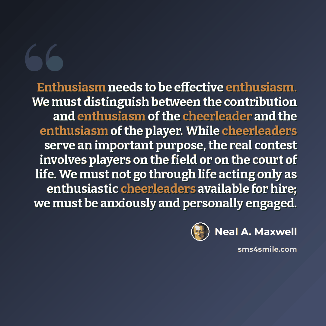 “Enthusiasm needs to be effective enthusiasm. We must distinguish between the contribution and enthusiasm of the cheerleader and the enthusiasm of the player. While cheerleaders serve an important purpose, the real contest involves players on the field or on the court of life. We must not go…” quote by Neal A. Maxwell