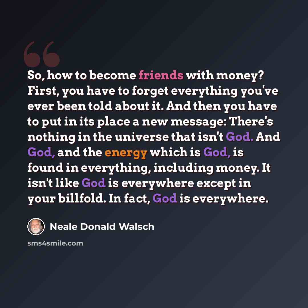 “So, how to become friends with money? First, you have to forget everything you've ever been told about it. And then you have to put in its place a new message: There's nothing in the universe that isn't God. And God, and the energy which is God, is found in everything, including money. It isn't…” quote by Neale Donald Walsch