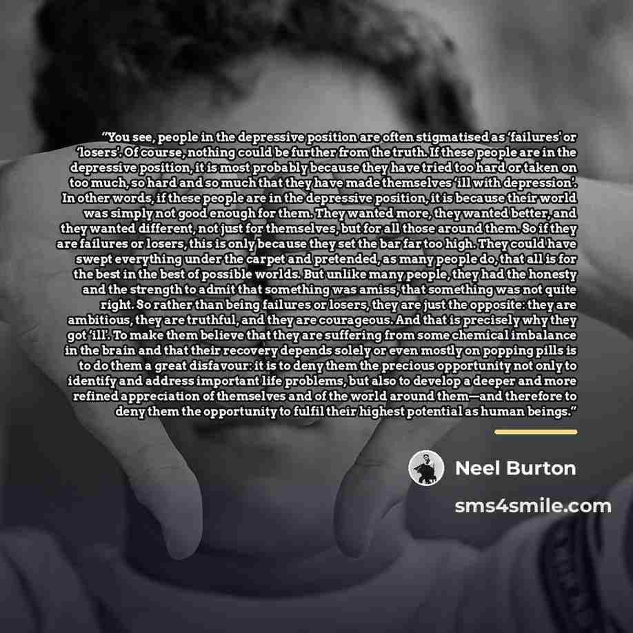 “You see, people in the depressive position are often stigmatised as ‘failures' or ‘losers'. Of course, nothing could be further from the truth. If these people are in the depressive position, it is most probably because they have tried too hard or taken on too much, so hard and so much that they…” quote by Neel Burton