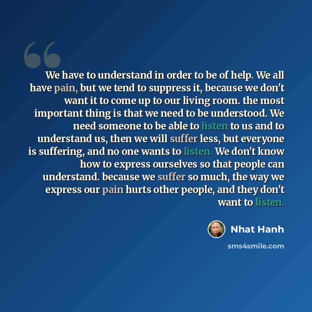 “We have to understand in order to be of help. We all have pain, but we tend to suppress it, because we don't want it to come up to our living room. the most important thing is that we need to be understood. We need someone to be able to listen to us and to understand us, then we will suffer less…” quote by Nhat Hanh