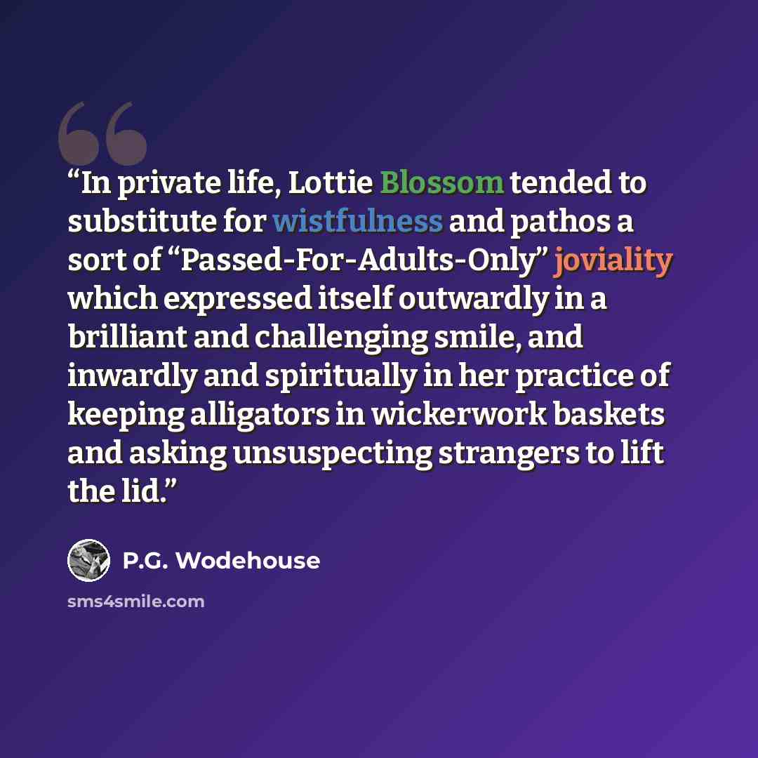 “In private life, Lottie Blossom tended to substitute for wistfulness and pathos a sort of “Passed-For-Adults-Only” joviality which expressed itself outwardly in a brilliant and challenging smile, and inwardly and spiritually in her practice of keeping alligators in wickerwork baskets and asking…” quote by P.G. Wodehouse