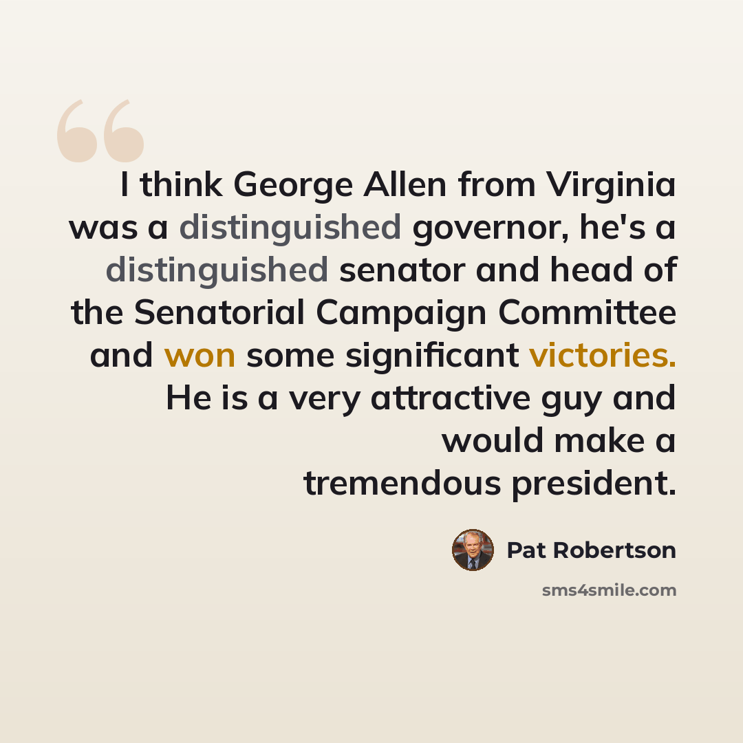 “I think George Allen from Virginia was a distinguished governor, he's a distinguished senator and head of the Senatorial Campaign Committee and won some significant victories. He is a very attractive guy and would make a tremendous president.” quote by Pat Robertson
