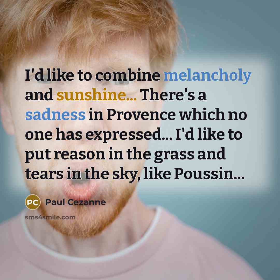 “I'd like to combine melancholy and sunshine... There's a sadness in Provence which no one has expressed... I'd like to put reason in the grass and tears in the sky, like Poussin...” quote by Paul Cezanne