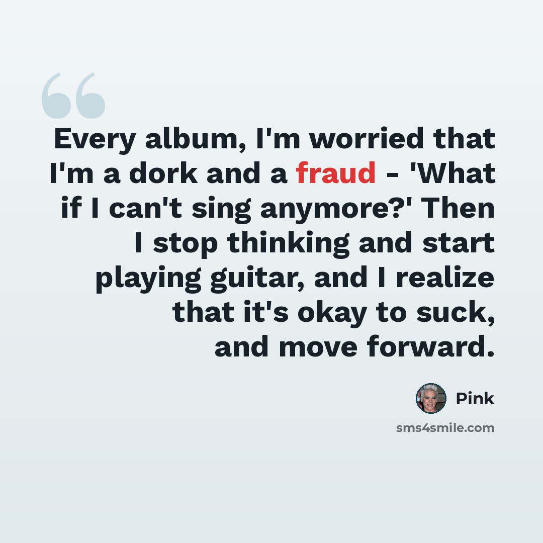 “Every album, I'm worried that I'm a dork and a fraud - 'What if I can't sing anymore?' Then I stop thinking and start playing guitar, and I realize that it's okay to suck, and move forward.” quote by Pink
