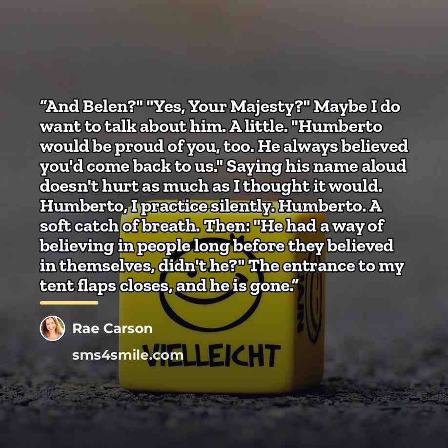 “And Belen?" "Yes, Your Majesty?" Maybe I do want to talk about him. A little. "Humberto would be proud of you, too. He always believed you'd come back to us." Saying his name aloud doesn't hurt as much as I thought it would. Humberto, I practice silently. Humberto. A soft catch of breath. Then…” quote by Rae Carson