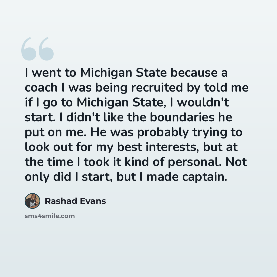 “I went to Michigan State because a coach I was being recruited by told me if I go to Michigan State, I wouldn't start. I didn't like the boundaries he put on me. He was probably trying to look out for my best interests, but at the time I took it kind of personal. Not only did I start, but I made…” quote by Rashad Evans