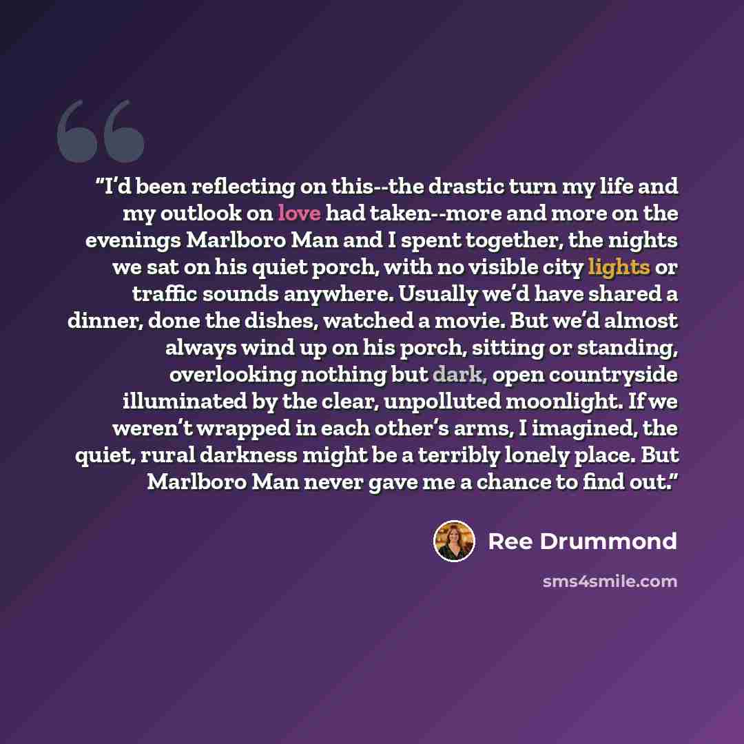 “I’d been reflecting on this--the drastic turn my life and my outlook on love had taken--more and more on the evenings Marlboro Man and I spent together, the nights we sat on his quiet porch, with no visible city lights or traffic sounds anywhere. Usually we’d have shared a dinner, done the dishes…” quote by Ree Drummond