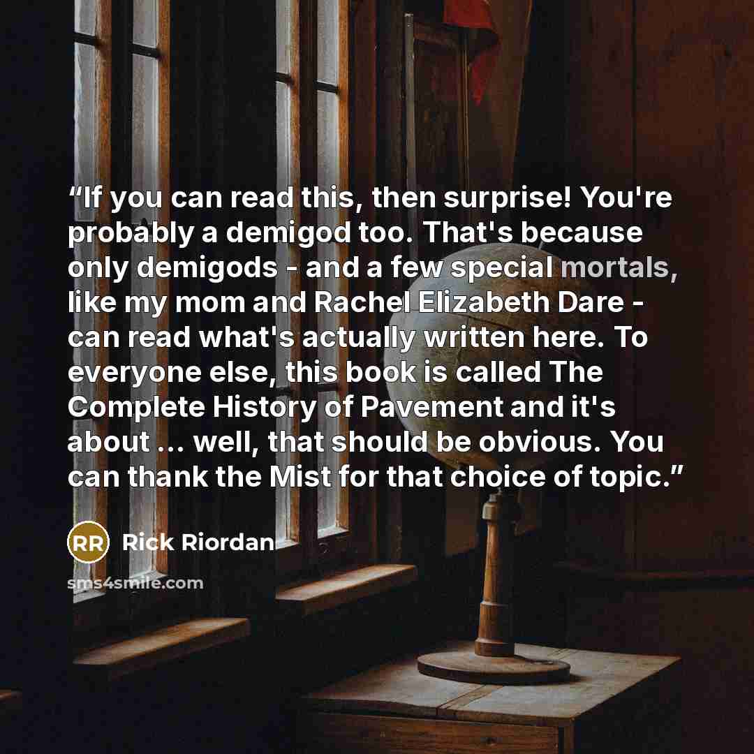 “If you can read this, then surprise! You're probably a demigod too. That's because only demigods - and a few special mortals, like my mom and Rachel Elizabeth Dare - can read what's actually written here. To everyone else, this book is called The Complete History of Pavement and it's about…” quote by Rick Riordan