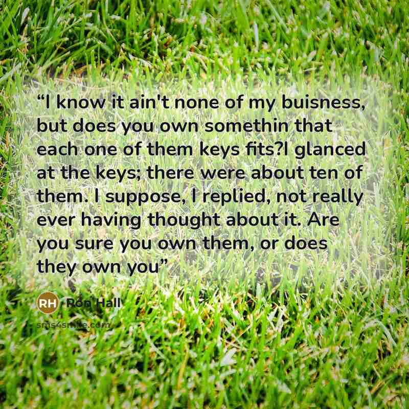 “I know it ain't none of my buisness, but does you own somethin that each one of them keys fits?I glanced at the keys; there were about ten of them. I suppose, I replied, not really ever having thought about it. Are you sure you own them, or does they own you” quote by Ron Hall