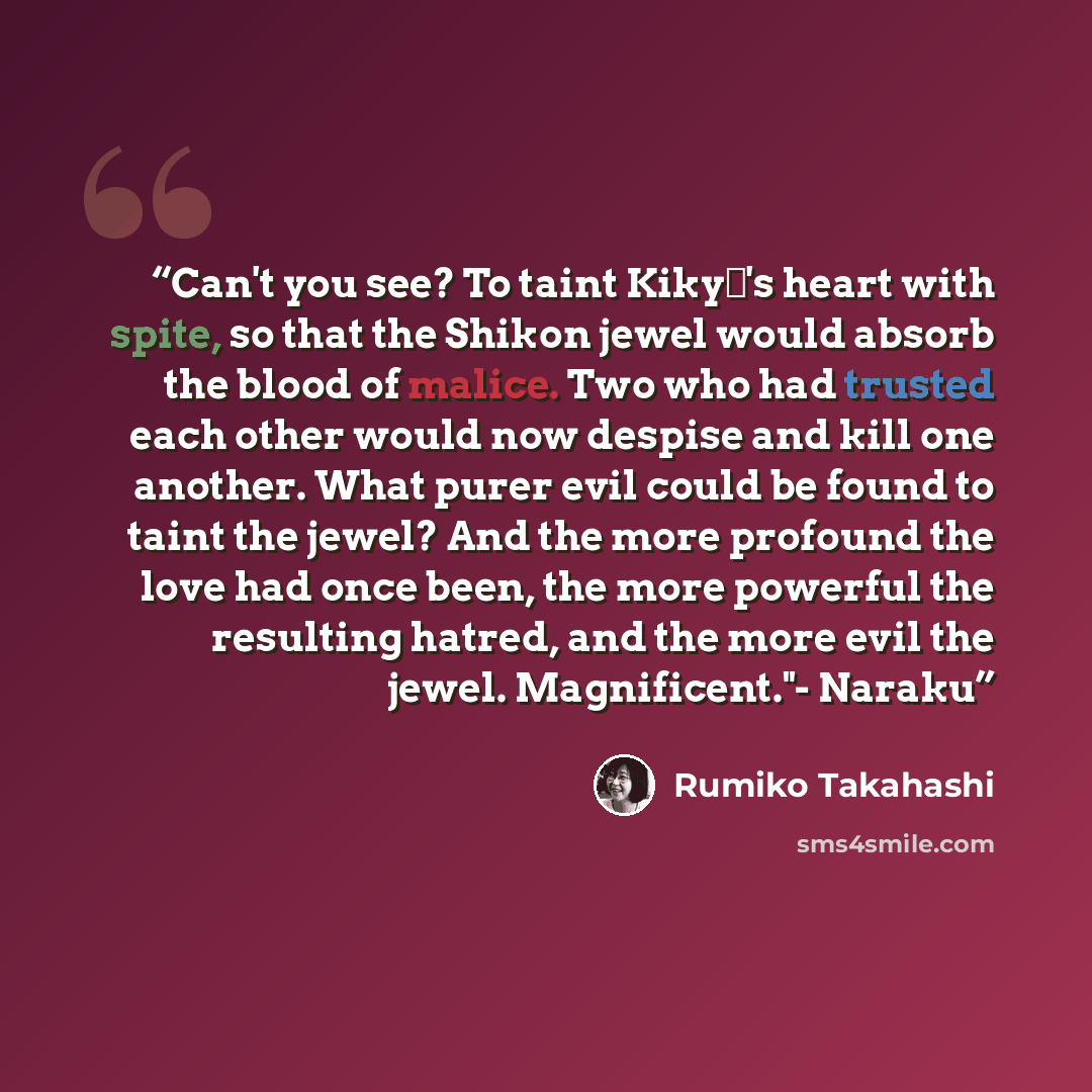 “Can't you see? To taint Kikyō's heart with spite, so that the Shikon jewel would absorb the blood of malice. Two who had trusted each other would now despise and kill one another. What purer evil could be found to taint the jewel? And the more profound the love had once been, the more powerful the…” quote by Rumiko Takahashi