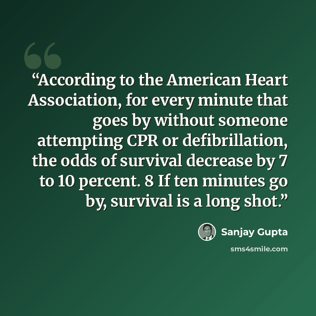 “According to the American Heart Association, for every minute that goes by without someone attempting CPR or defibrillation, the odds of survival decrease by 7 to 10 percent. 8 If ten minutes go by, survival is a long shot.” quote by Sanjay Gupta