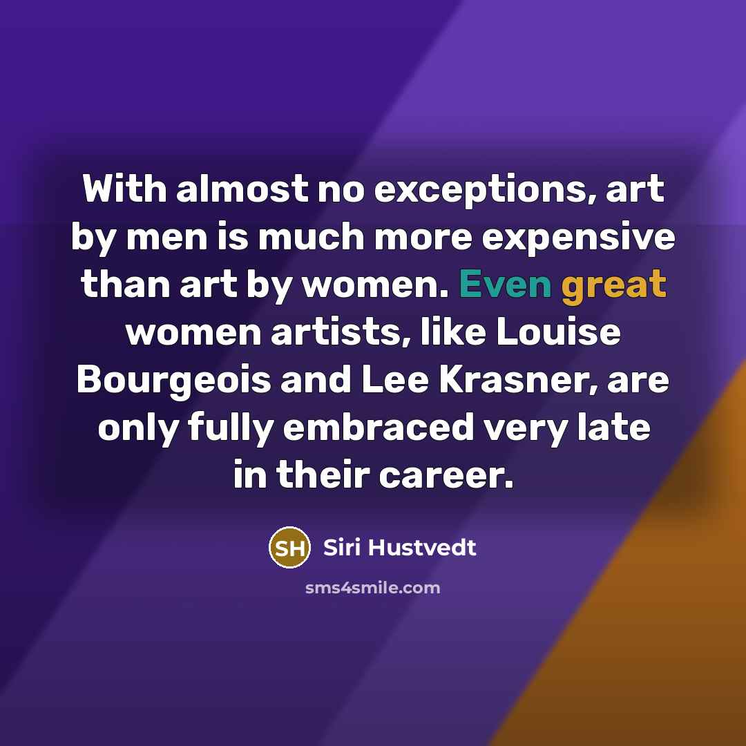“With almost no exceptions, art by men is much more expensive than art by women. Even great women artists, like Louise Bourgeois and Lee Krasner, are only fully embraced very late in their career.” quote by Siri Hustvedt