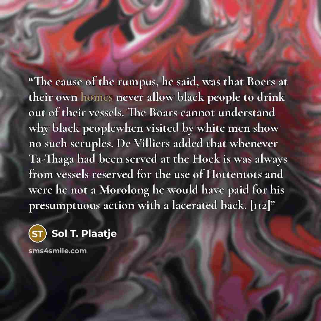 “The cause of the rumpus, he said, was that Boers at their own homes never allow black people to drink out of their vessels. The Boars cannot understand why black peoplewhen visited by white men show no such scruples. De Villiers added that whenever Ta-Thaga had been served at the Hoek is was…” quote by Sol T. Plaatje