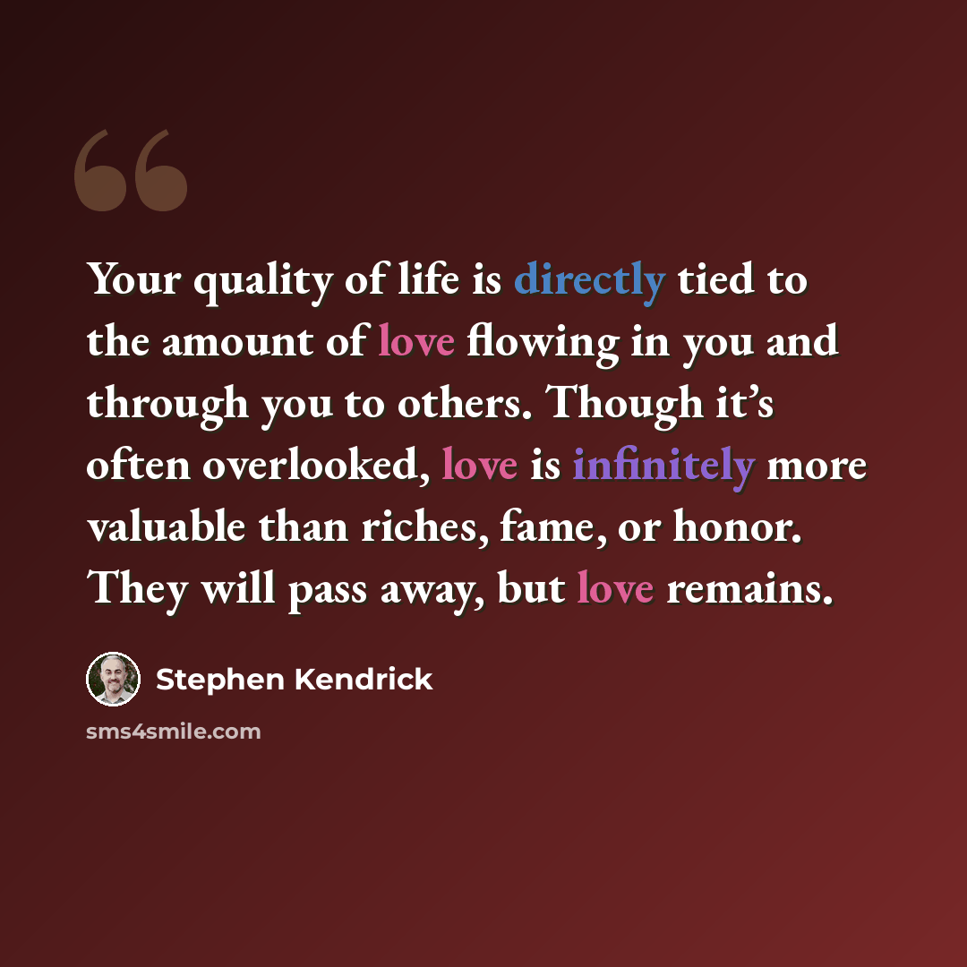 “Your quality of life is directly tied to the amount of love flowing in you and through you to others. Though it’s often overlooked, love is infinitely more valuable than riches, fame, or honor. They will pass away, but love remains.” quote by Stephen Kendrick