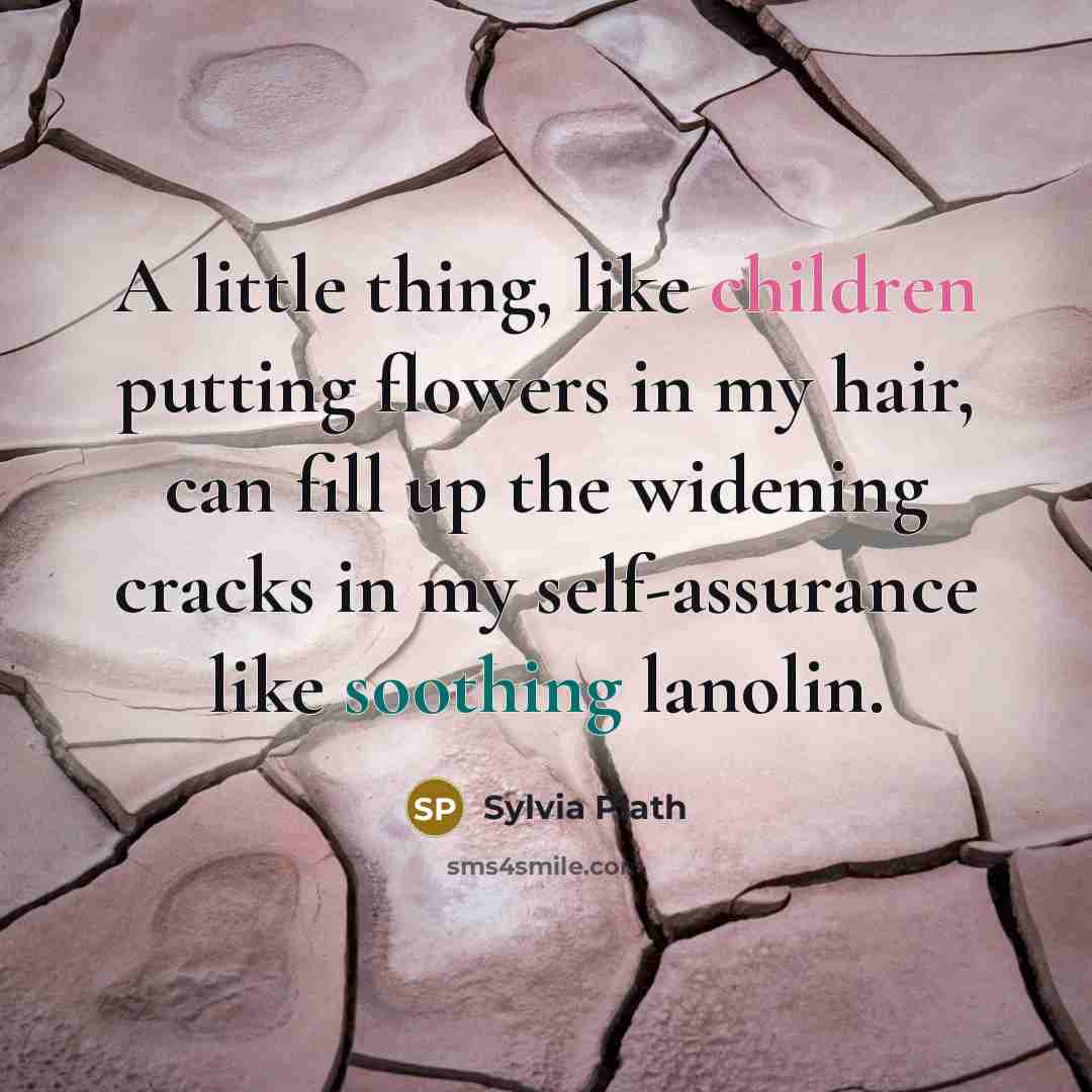 “A little thing, like children putting flowers in my hair, can fill up the widening cracks in my self-assurance like soothing lanolin.” quote by Sylvia Plath