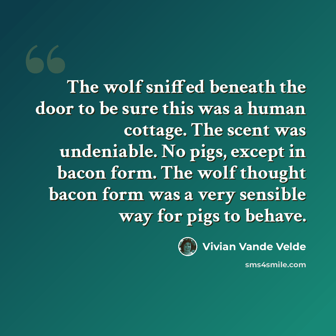 “The wolf sniffed beneath the door to be sure this was a human cottage. The scent was undeniable. No pigs, except in bacon form. The wolf thought bacon form was a very sensible way for pigs to behave.” quote by Vivian Vande Velde